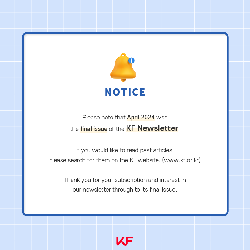 Please note that April 2024 was the final issue of the KF Newsletter.If you would like to read past articles, please search for them on the KF website (www.kf.or.kr).Thank you for your subion and interest in our newsletter through to its final issue..