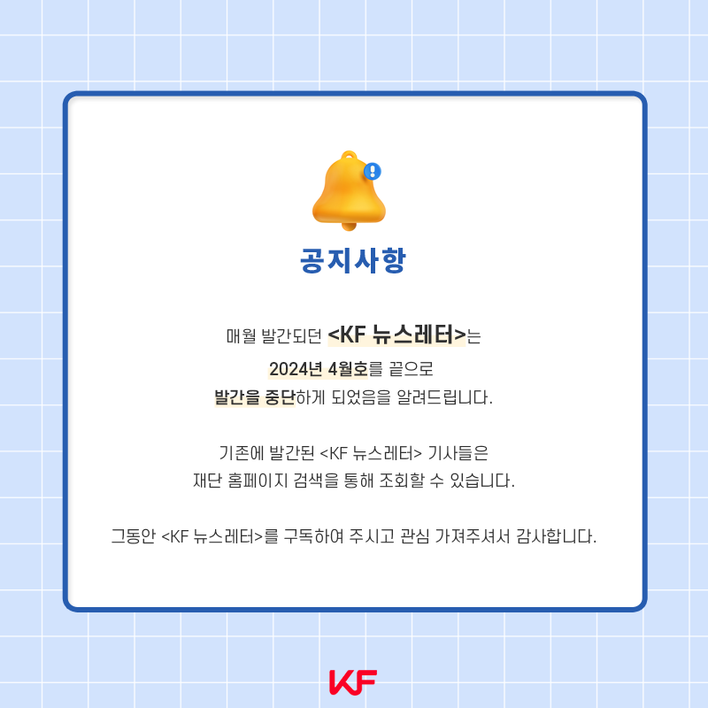 매월 발간되던 < KF 뉴스레터 >는 2024년 4월호를 끝으로 발간을 중단하게 되었음을 알려드립니다. 기존에 발간된 < KF 뉴스레터 > 기사들은 재단 홈페이지 검색을 통해 조회할 수 있습니다.그동안 < KF뉴스레터 >를 구독하여 주시고 관심 가져주셔서 감사합니다.