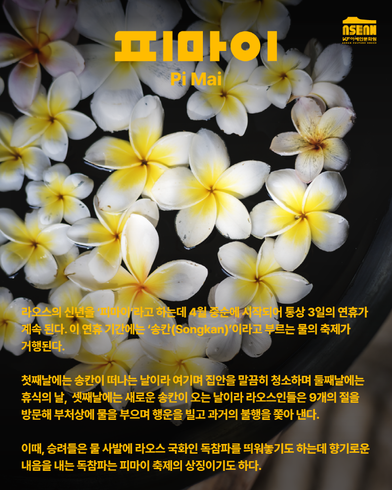 피마이 Pi Mai/라오스의 신년을 '피아미'라고 하는데 4월 중순에 시작되어 통상 3일의 연휴가 계속 된다. 이 연휴 기간에는 '송칸(Songkan)'이라고 부르는 물의 축제가 거행된다. 첫째날에는 송칸이 떠나는 날이라 여기며 집안을 말끔히 청소하며 둘째날에는 휴식의날, 셋째날에는 새로운 송칸이 오는 날이라 라오스인들은 9개의 절을 방문해 부처상에 물을 부으며 행운을 빌고 과거의 불행을 쫒아 낸다. 이때, 승려들을 물 사발에 라오스 국화인 독참파를 띄어놓기도 하는데 향기로운 내음을 내는 독참파는 피마이 축제의 상징이기도 한다.