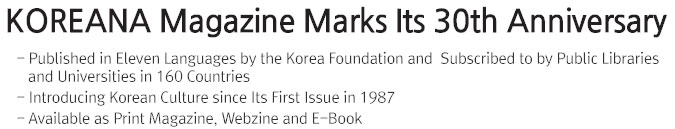 KOREANA Magazine Marks Its 30th Anniversary   - Published in Eleven Languages by the Korea Foundation and  Subscribed to by Public Libraries and Universities in 160 Countries  - Introducing Korean Culture since Its First Issue in 1987  - Available as Print Magazine, Webzine and E-Book