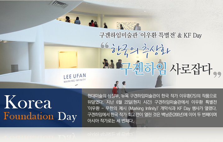 한국의 추상화, 구겐하임 사로잡다  구겐하임미술관 '이우환 특별전' & KF Day  현대미술의 심장부, 뉴욕 구겐하임미술관이 한국 작가 이우환(75)의 작품으로 뒤덮였다. 지난 6월 23일(현지시간) 구겐하임미술관에서 이우환 특별전 '이우환-무한의 제시(Marking Infinity)' 개막식과 KF Day 행사가 열렸다. 구겐하임에서 한국 작가 회고전이 열린 것은 백남준(2000년)에 이어 두 번째이며 아시아 작가로는 세 번째다.