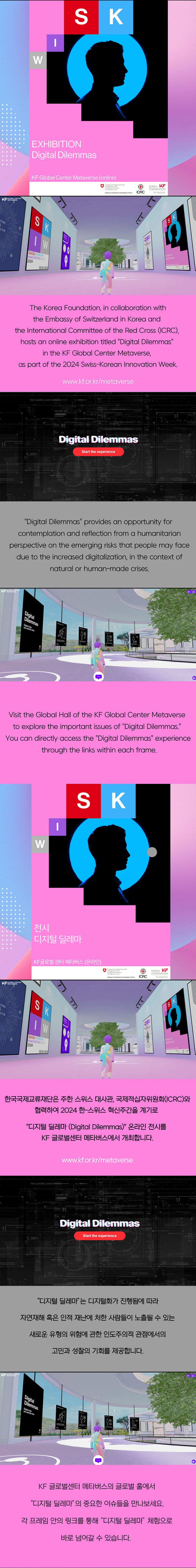 The Korea Fountaion, in collaboration with wht  Embassy of Switzerland in korea and the international Committee of the Red Cross(ICRC), hosts an online exhibition titled 'Digital Dilemmas' in the KF Global Center Metaverse,  as part of the 2024 Swiss-korean innovation Week ( www.kf.or.kr/metaverse ) Digital Dilemmas provides an opporunity of contemplation and reflextion from a humanitarian perspective on the emerging risks that people may face due to the increased digitalization, in the context of natural or human-made crises